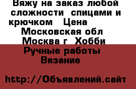 Вяжу на заказ любой сложности, спицами и крючком › Цена ­ 1 000 - Московская обл., Москва г. Хобби. Ручные работы » Вязание   